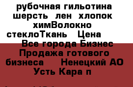 рубочная гильотина шерсть, лен, хлопок, химВолокно, стеклоТкань › Цена ­ 1 000 - Все города Бизнес » Продажа готового бизнеса   . Ненецкий АО,Усть-Кара п.